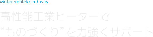 Motor vehicle industry 高性能工業ヒーターでものづくりを力強くサポート